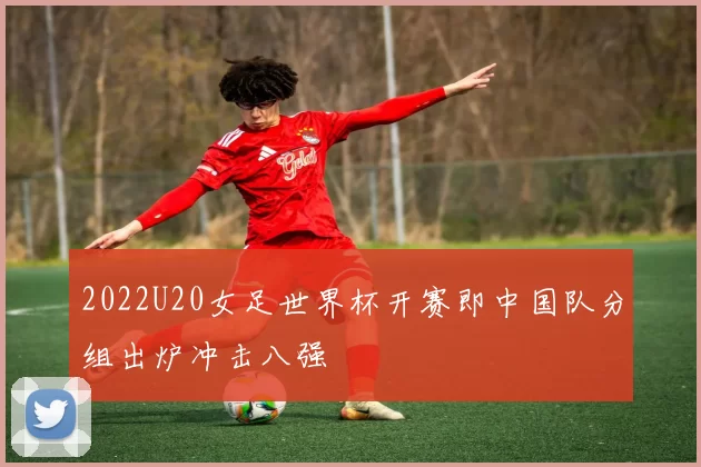 2022U20女足世界杯开赛即中国队分组出炉冲击八强