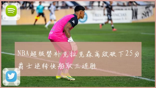 NBA超级替补克拉克森高效砍下25分爵士逆转快船取三连胜