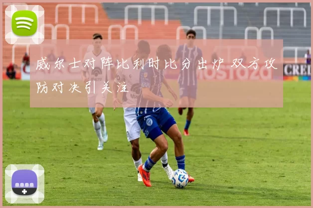 威尔士对阵比利时比分出炉 双方攻防对决引关注