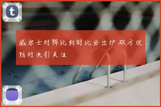 威尔士对阵比利时比分出炉 双方攻防对决引关注
