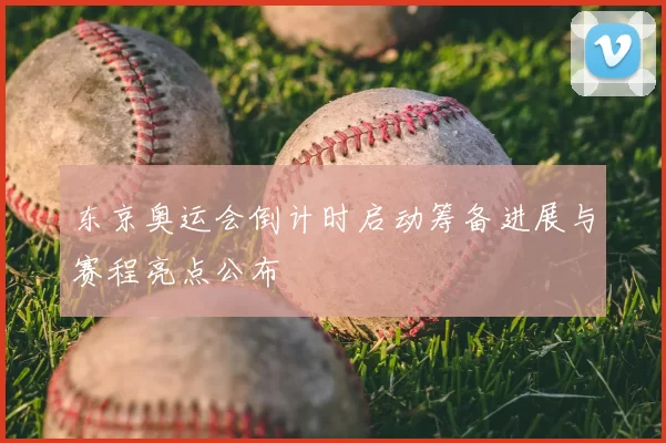 东京奥运会倒计时启动筹备进展与赛程亮点公布